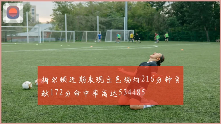梅尔顿近期表现出色场均216分钟贡献172分命中率高达534485