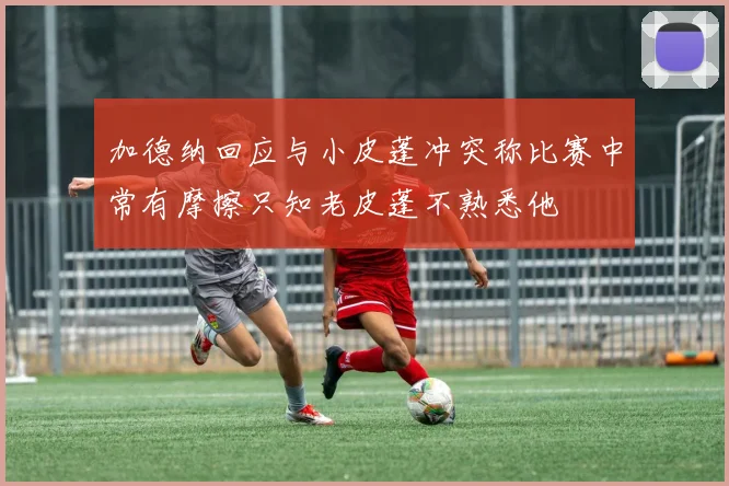 加德纳回应与小皮蓬冲突称比赛中常有摩擦只知老皮蓬不熟悉他