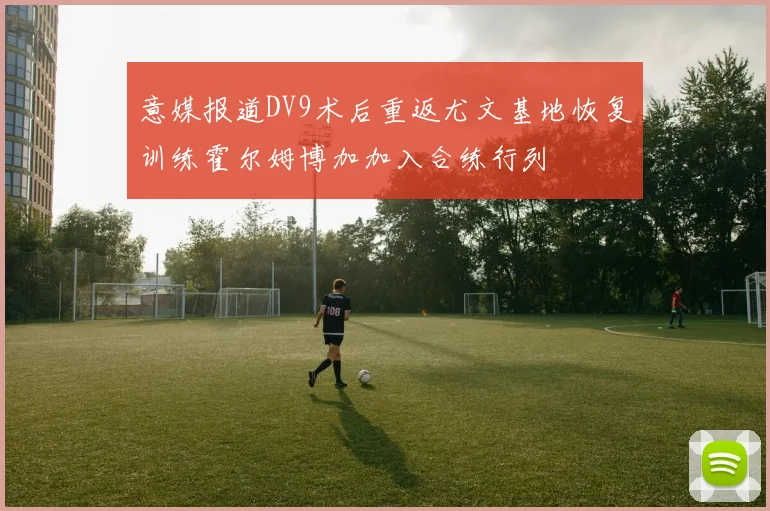 意媒报道DV9术后重返尤文基地恢复训练霍尔姆博加加入合练行列