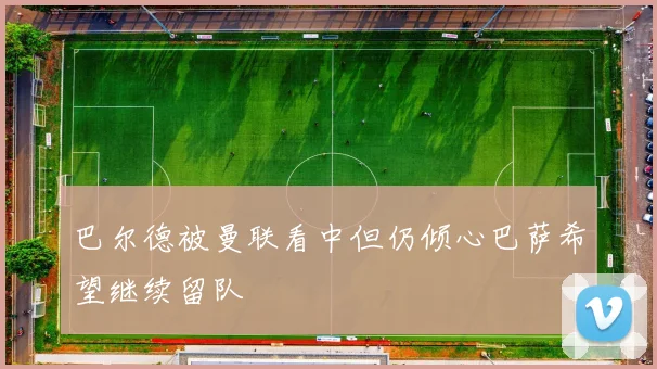 巴尔德被曼联看中但仍倾心巴萨希望继续留队