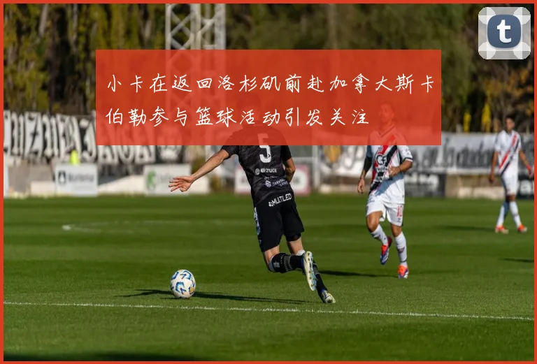 小卡在返回洛杉矶前赴加拿大斯卡伯勒参与篮球活动引发关注