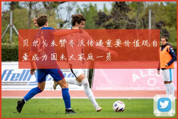 贝尔戈米赞齐沃传递重要价值观自豪成为国米大家庭一员