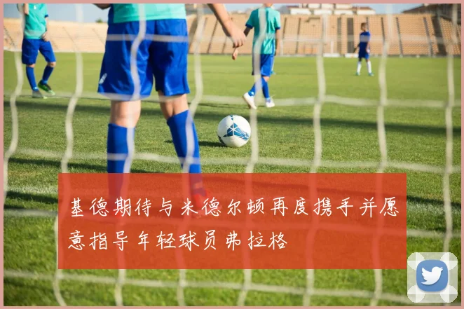 基德期待与米德尔顿再度携手并愿意指导年轻球员弗拉格