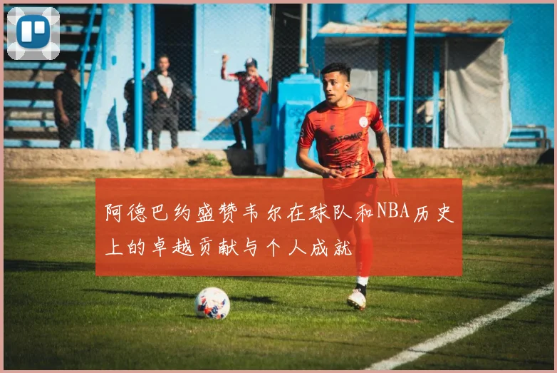 阿德巴约盛赞韦尔在球队和NBA历史上的卓越贡献与个人成就