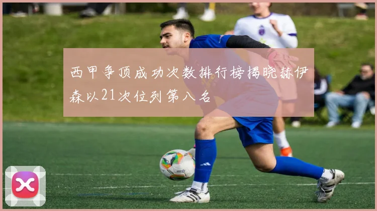 西甲争顶成功次数排行榜揭晓赫伊森以21次位列第八名