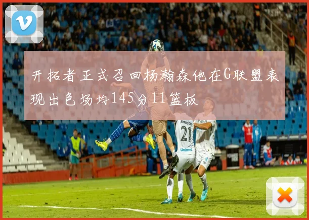 开拓者正式召回杨瀚森他在G联盟表现出色场均145分11篮板