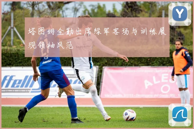 塔图姆全勤出席绿军客场与训练展现领袖风范