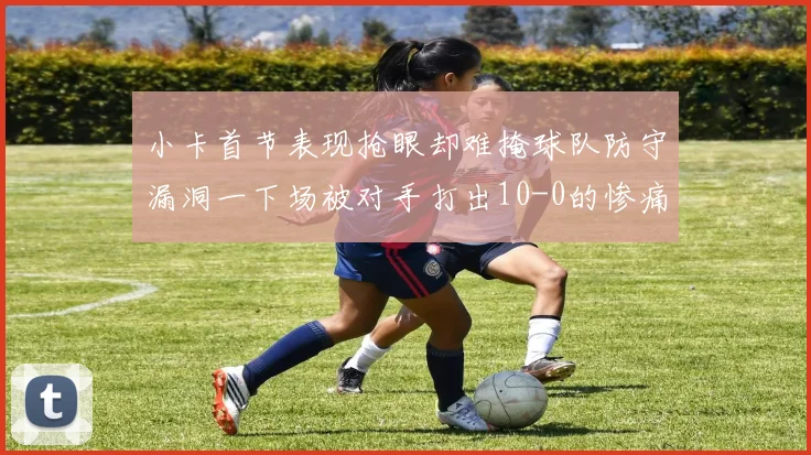 小卡首节表现抢眼却难掩球队防守漏洞一下场被对手打出10-0的惨痛局面