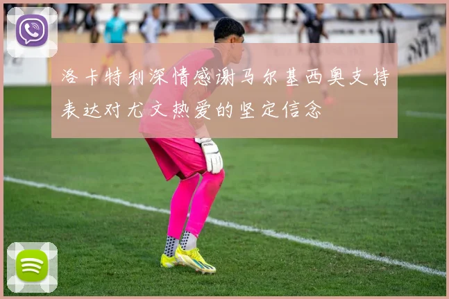 洛卡特利深情感谢马尔基西奥支持表达对尤文热爱的坚定信念