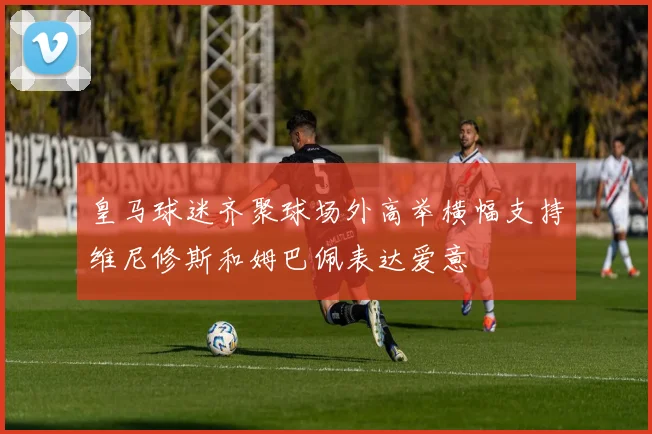 皇马球迷齐聚球场外高举横幅支持维尼修斯和姆巴佩表达爱意