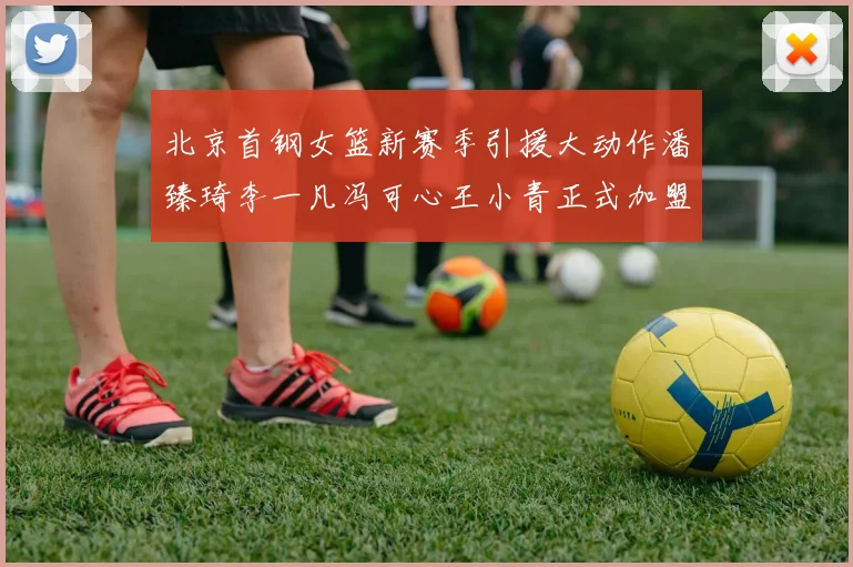 北京首钢女篮新赛季引援大动作潘臻琦李一凡冯可心王小青正式加盟