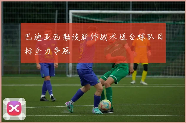 巴迪亚西勒谈新帅战术适合球队目标全力争冠