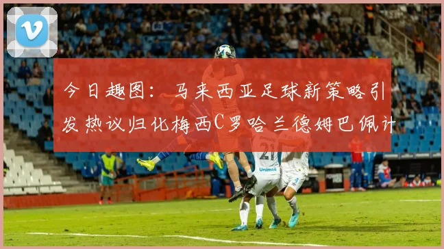 今日趣图：马来西亚足球新策略引发热议归化梅西C罗哈兰德姆巴佩计划