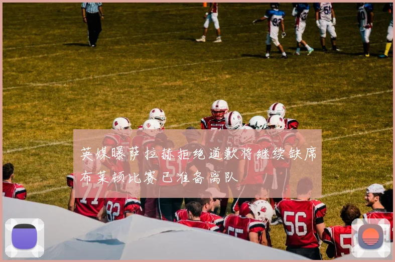 英媒曝萨拉赫拒绝道歉将继续缺席布莱顿比赛已准备离队