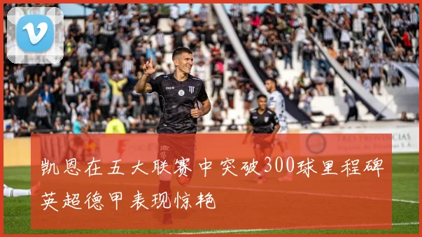 凯恩在五大联赛中突破300球里程碑英超德甲表现惊艳