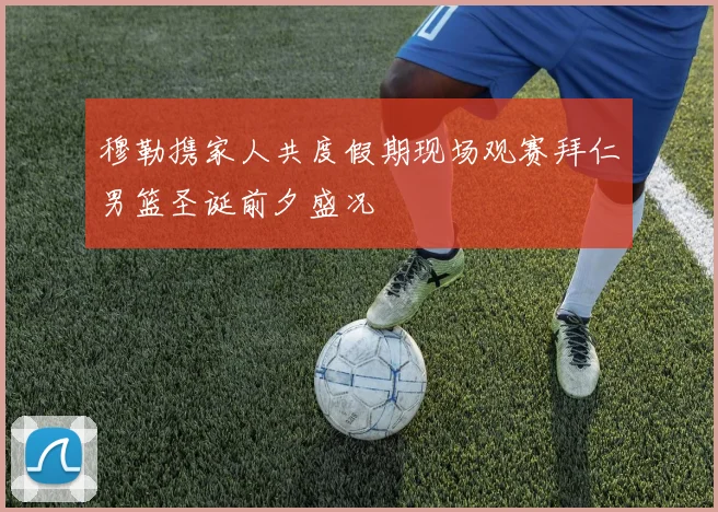 穆勒携家人共度假期现场观赛拜仁男篮圣诞前夕盛况