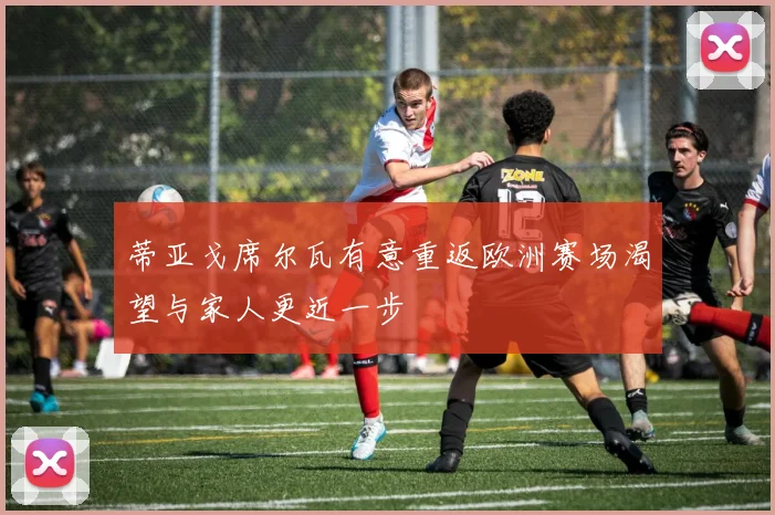 蒂亚戈席尔瓦有意重返欧洲赛场渴望与家人更近一步