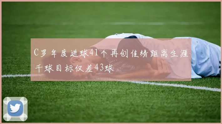 C罗年度进球41个再创佳绩距离生涯千球目标仅差43球