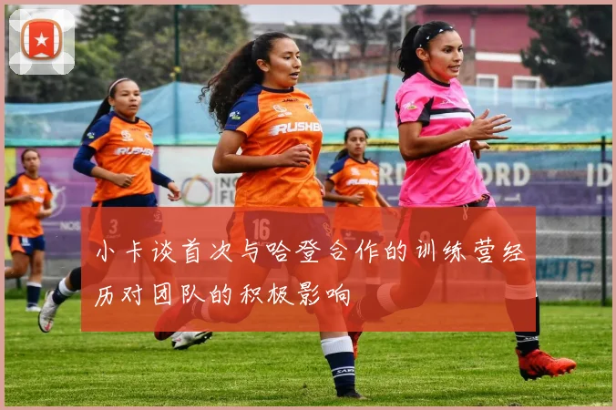 小卡谈首次与哈登合作的训练营经历对团队的积极影响