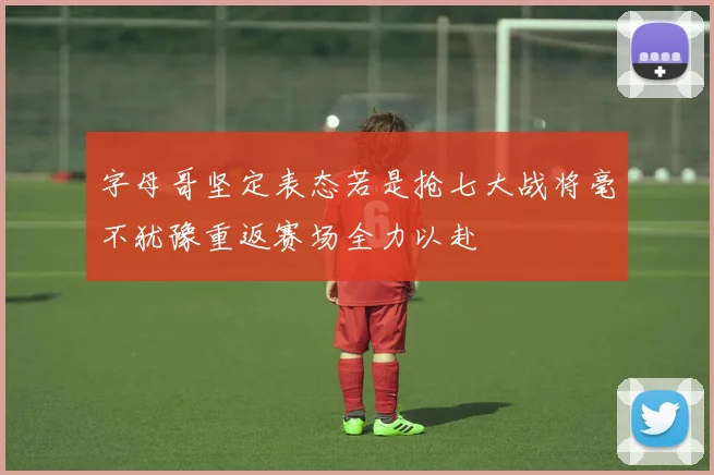 字母哥坚定表态若是抢七大战将毫不犹豫重返赛场全力以赴