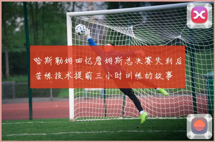 哈斯勒姆回忆詹姆斯总决赛失利后苦练技术提前三小时训练的故事