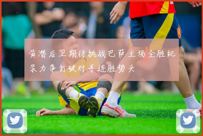 黄潜后卫期待挑战巴萨主场全胜纪录力争打破对手连胜势头