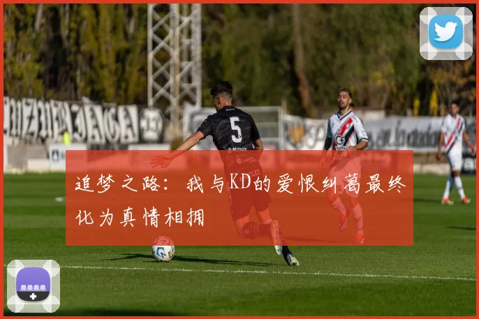 追梦之路：我与KD的爱恨纠葛最终化为真情相拥