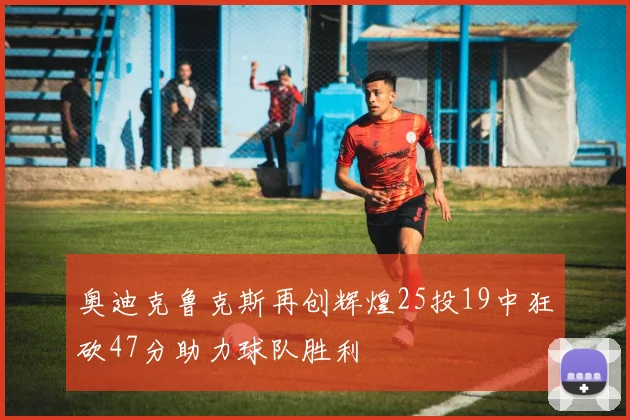 奥迪克鲁克斯再创辉煌25投19中狂砍47分助力球队胜利