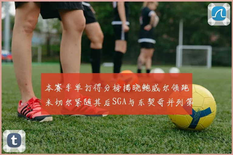 本赛季单打得分榜揭晓鲍威尔领跑米切尔紧随其后SGA与东契奇并列第三