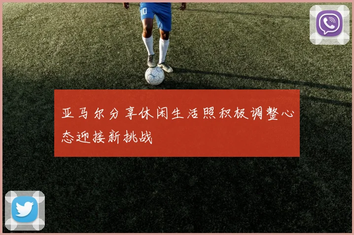 亚马尔分享休闲生活照积极调整心态迎接新挑战