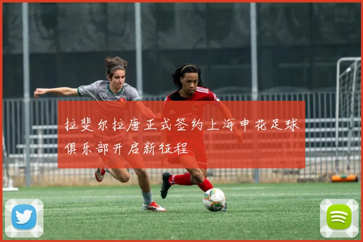 拉斐尔拉唐正式签约上海申花足球俱乐部开启新征程