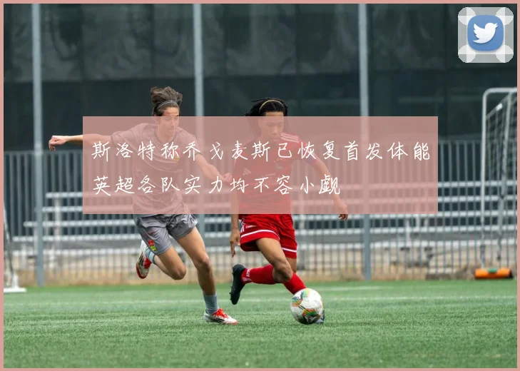 斯洛特称乔戈麦斯已恢复首发体能英超各队实力均不容小觑