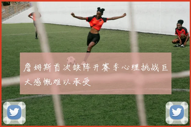 詹姆斯首次缺阵开赛季心理挑战巨大感慨难以承受
