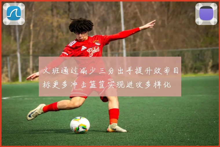 文班通过减少三分出手提升效率目标更多冲击篮筐实现进攻多样化