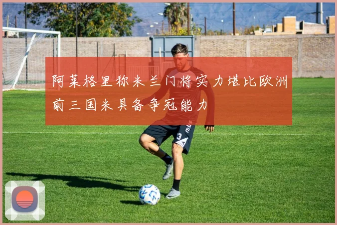 阿莱格里称米兰门将实力堪比欧洲前三国米具备争冠能力