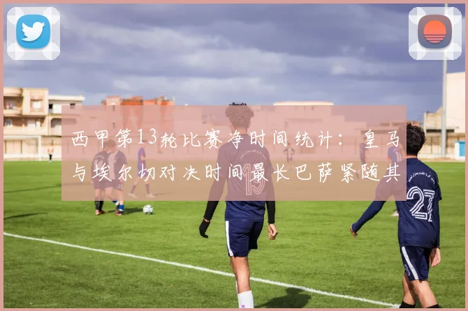 西甲第13轮比赛净时间统计：皇马与埃尔切对决时间最长巴萨紧随其后
