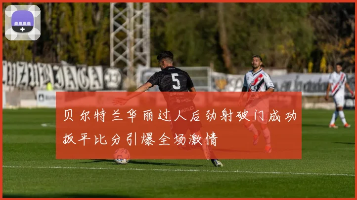 贝尔特兰华丽过人后劲射破门成功扳平比分引爆全场激情