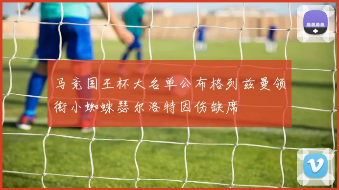 马竞国王杯大名单公布格列兹曼领衔小蜘蛛瑟尔洛特因伤缺席