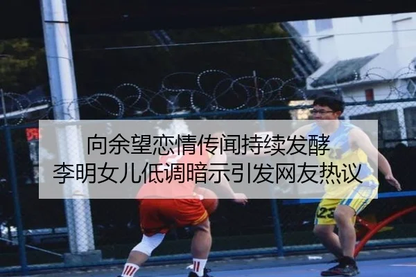 向余望恋情传闻持续发酵 李明女儿低调暗示引发网友热议 - jinnianhui