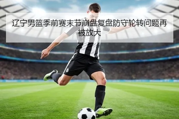 辽宁男篮季前赛末节崩盘复盘防守轮转问题再被放大 | jinnianhui